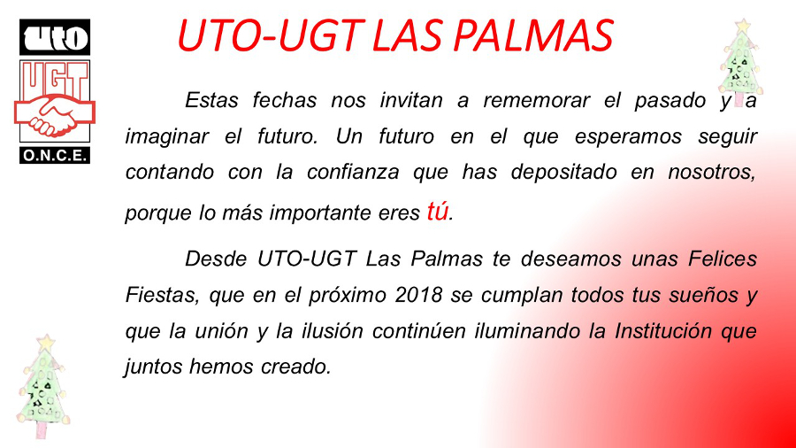 Estas fechas nos invitan a rememorar el pasado y a imaginar el futuro. Un futuro en el que esperamos seguir contando con la confianza que has depositado en nosotros, porque lo más importante eres tú.  	Desde UTO-UGT Las Palmas te deseamos unas Felices Fiestas, que en el próximo 2018 se cumplan todos tus sueños y que la unión y la ilusión continúen iluminando la Institución que juntos hemos creado. 